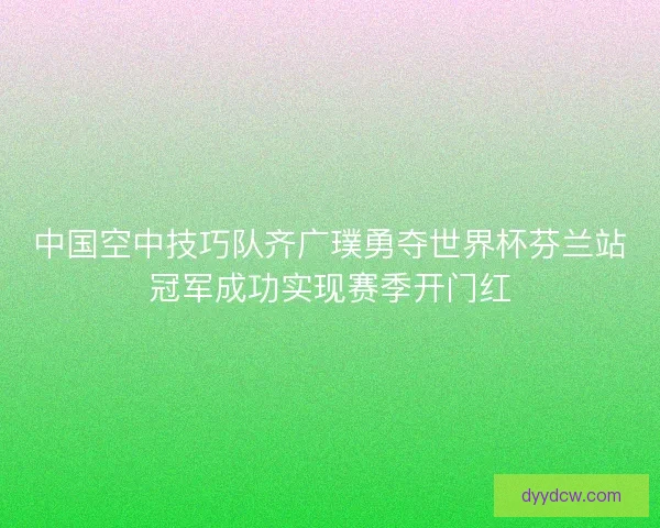 中国空中技巧队齐广璞勇夺世界杯芬兰站冠军成功实现赛季开门红