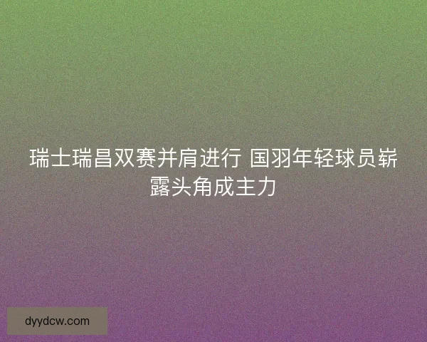 瑞士瑞昌双赛并肩进行 国羽年轻球员崭露头角成主力