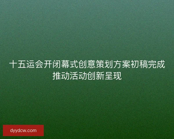 十五运会开闭幕式创意策划方案初稿完成推动活动创新呈现