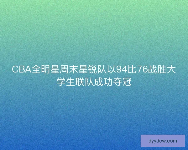 CBA全明星周末星锐队以94比76战胜大学生联队成功夺冠