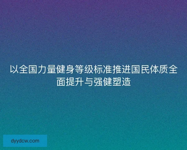 以全国力量健身等级标准推进国民体质全面提升与强健塑造