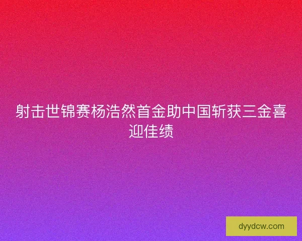 射击世锦赛杨浩然首金助中国斩获三金喜迎佳绩