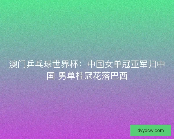 澳门乒乓球世界杯：中国女单冠亚军归中国 男单桂冠花落巴西
